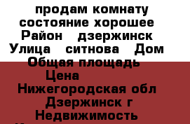 продам комнату состояние хорошее › Район ­ дзержинск › Улица ­ ситнова › Дом ­ 8 › Общая площадь ­ 18 › Цена ­ 870 000 - Нижегородская обл., Дзержинск г. Недвижимость » Квартиры продажа   . Нижегородская обл.